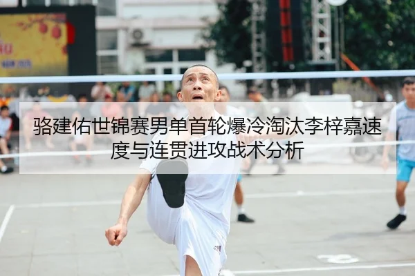骆建佑世锦赛男单首轮爆冷淘汰李梓嘉速度与连贯进攻战术分析