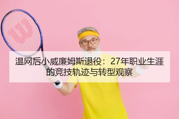 温网后小威廉姆斯退役：27年职业生涯的竞技轨迹与转型观察